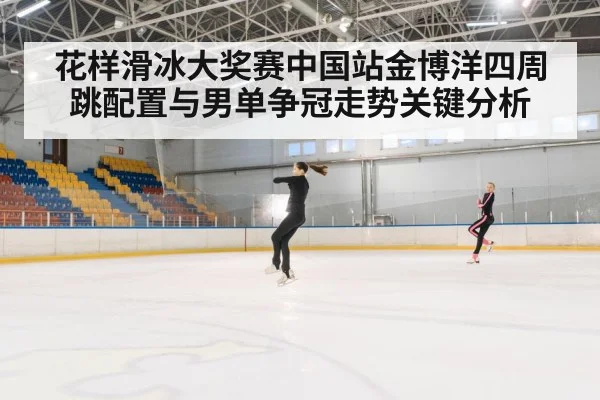 花样滑冰大奖赛中国站金博洋四周跳配置与男单争冠走势关键分析