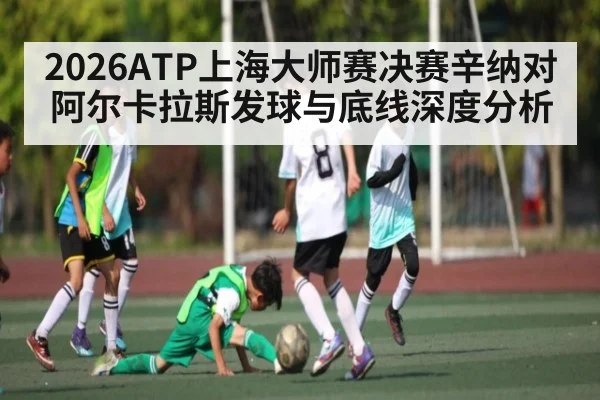2026ATP上海大师赛决赛辛纳对阿尔卡拉斯发球与底线深度分析